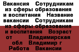 Вакансия : Сотрудникам из сферы образования и воспитания › Название вакансии ­ Сотрудникам из сферы образования и воспитания › Возраст от ­ 17 - Владимирская обл., Владимир г. Работа » Вакансии   